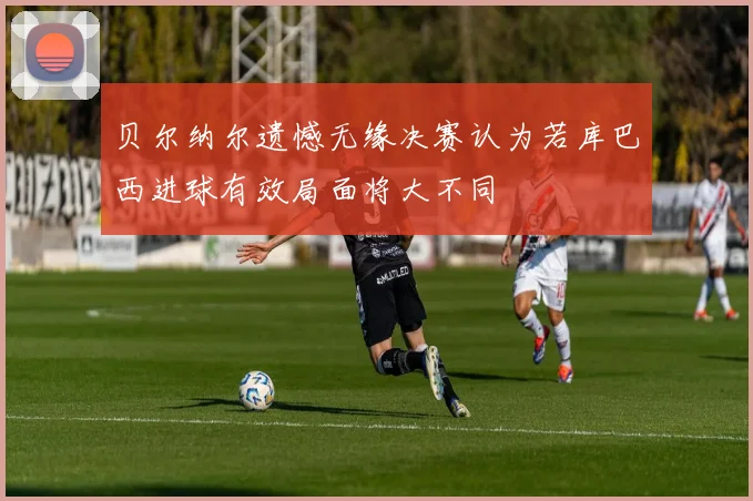 贝尔纳尔遗憾无缘决赛认为若库巴西进球有效局面将大不同