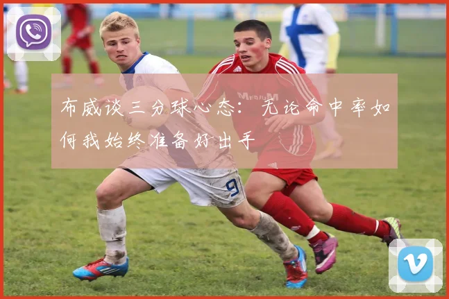 布威谈三分球心态：无论命中率如何我始终准备好出手