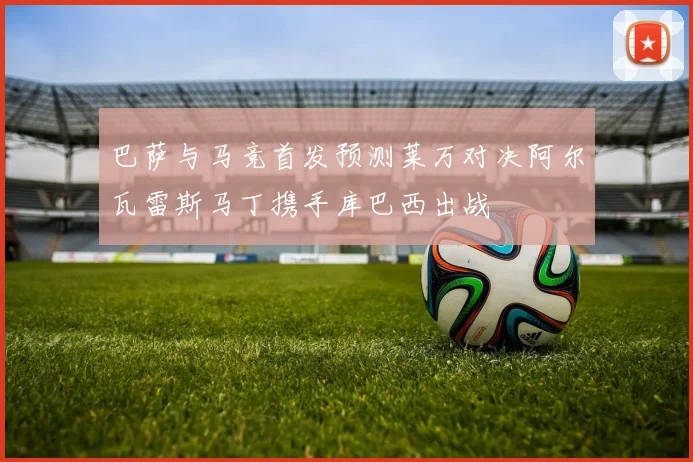 巴萨与马竞首发预测莱万对决阿尔瓦雷斯马丁携手库巴西出战