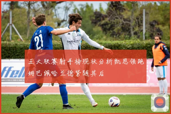 五大联赛射手榜现状分析凯恩领跑姆巴佩哈兰德紧随其后