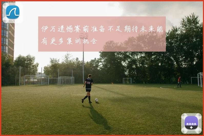 伊万遗憾赛前准备不足期待未来能有更多集训机会