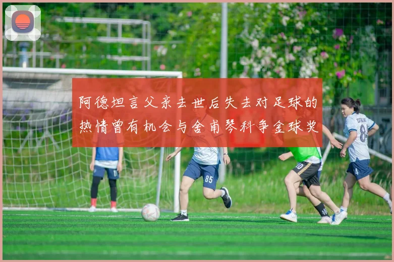 阿德坦言父亲去世后失去对足球的热情曾有机会与舍甫琴科争金球奖