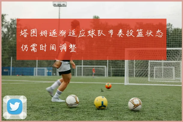 塔图姆逐渐适应球队节奏投篮状态仍需时间调整
