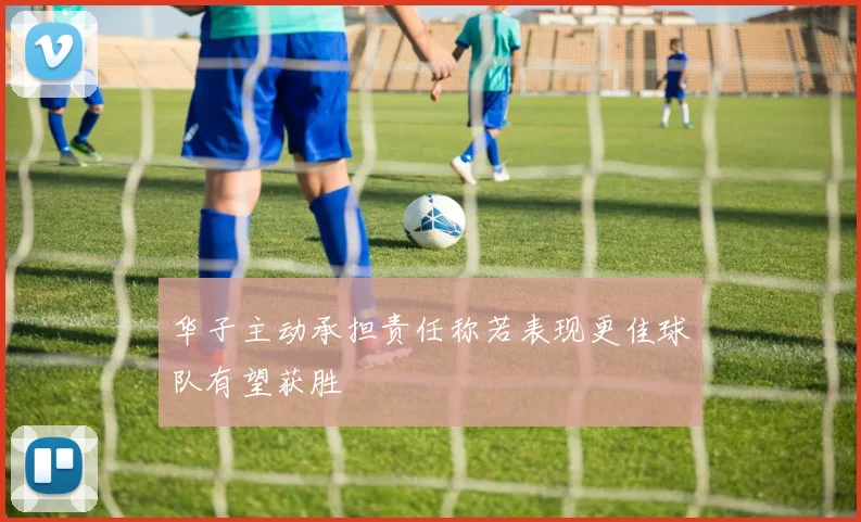 华子主动承担责任称若表现更佳球队有望获胜
