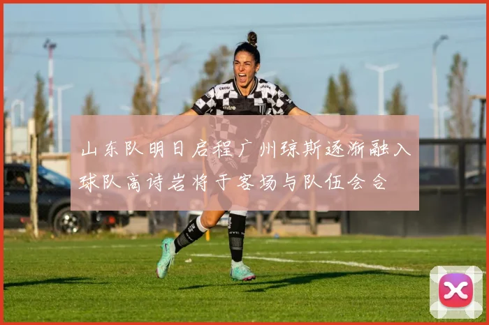 山东队明日启程广州琼斯逐渐融入球队高诗岩将于客场与队伍会合