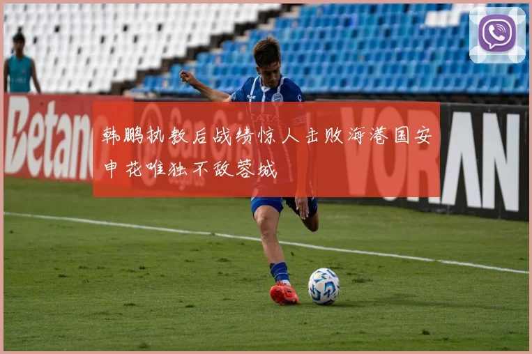 韩鹏执教后战绩惊人击败海港国安申花唯独不敌蓉城