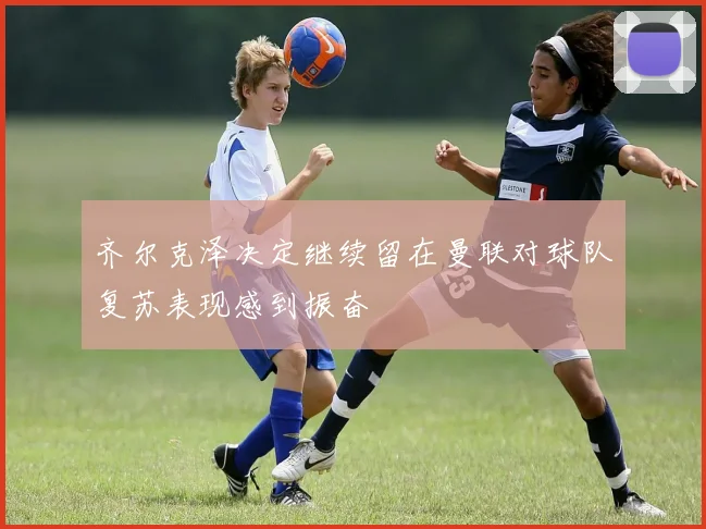 齐尔克泽决定继续留在曼联对球队复苏表现感到振奋