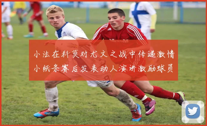 小法在科莫对尤文之战中传递激情小纸条赛后发表动人演讲激励球员士气