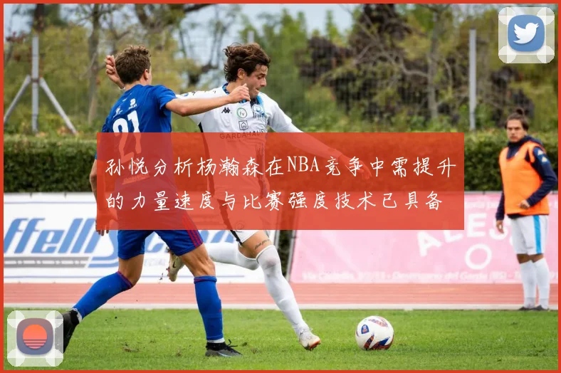 孙悦分析杨瀚森在NBA竞争中需提升的力量速度与比赛强度技术已具备