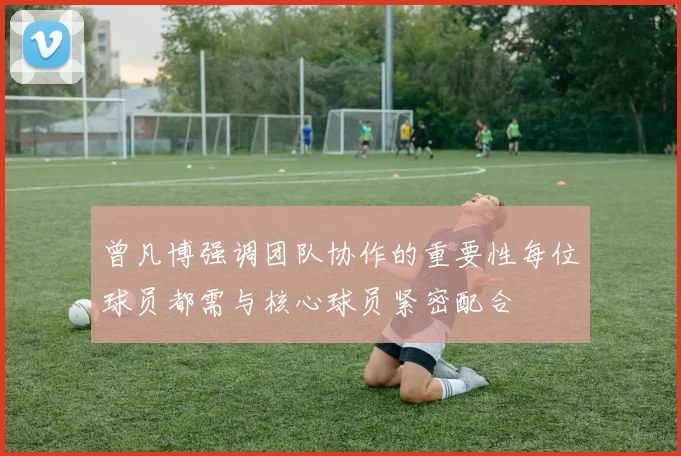 曾凡博强调团队协作的重要性每位球员都需与核心球员紧密配合