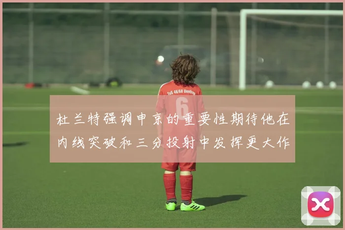 杜兰特强调申京的重要性期待他在内线突破和三分投射中发挥更大作用