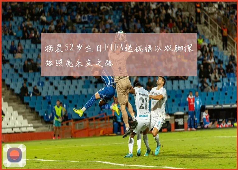 杨晨52岁生日FIFA送祝福以双脚探路照亮未来之路