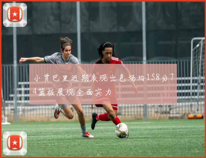 小贾巴里近期表现出色场均158分74篮板展现全面实力