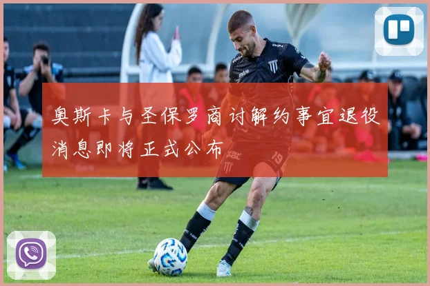 奥斯卡与圣保罗商讨解约事宜退役消息即将正式公布