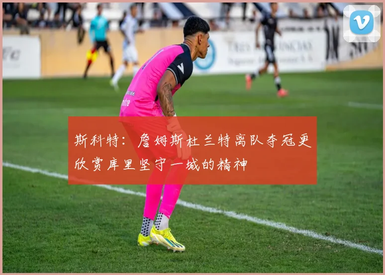 斯科特：詹姆斯杜兰特离队夺冠更欣赏库里坚守一城的精神