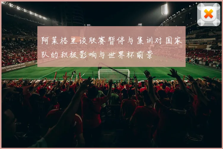 阿莱格里谈联赛暂停与集训对国家队的积极影响与世界杯前景