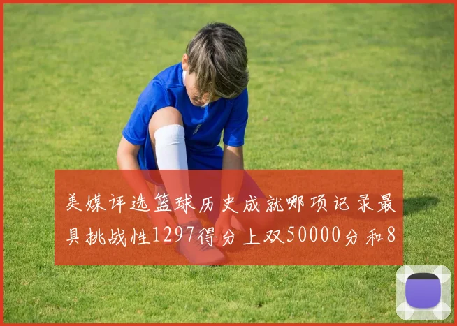美媒评选篮球历史成就哪项记录最具挑战性1297得分上双50000分和8次总决赛
