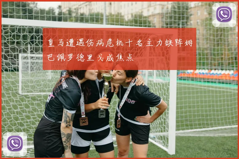 皇马遭遇伤病危机十名主力缺阵姆巴佩罗德里戈成焦点