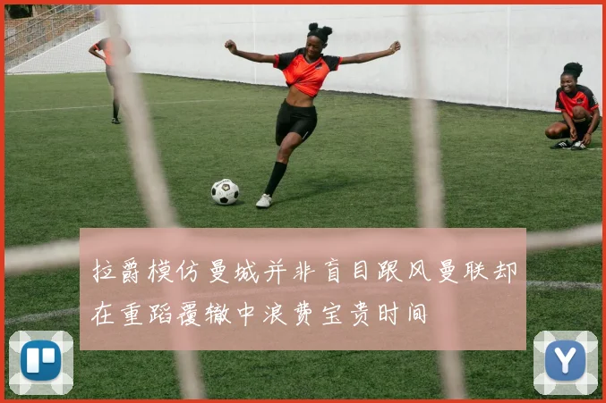 拉爵模仿曼城并非盲目跟风曼联却在重蹈覆辙中浪费宝贵时间