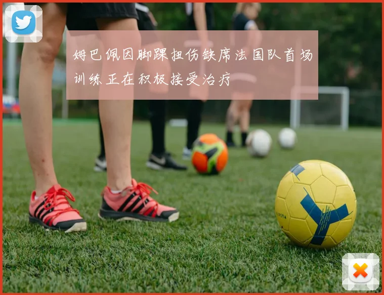 姆巴佩因脚踝扭伤缺席法国队首场训练正在积极接受治疗