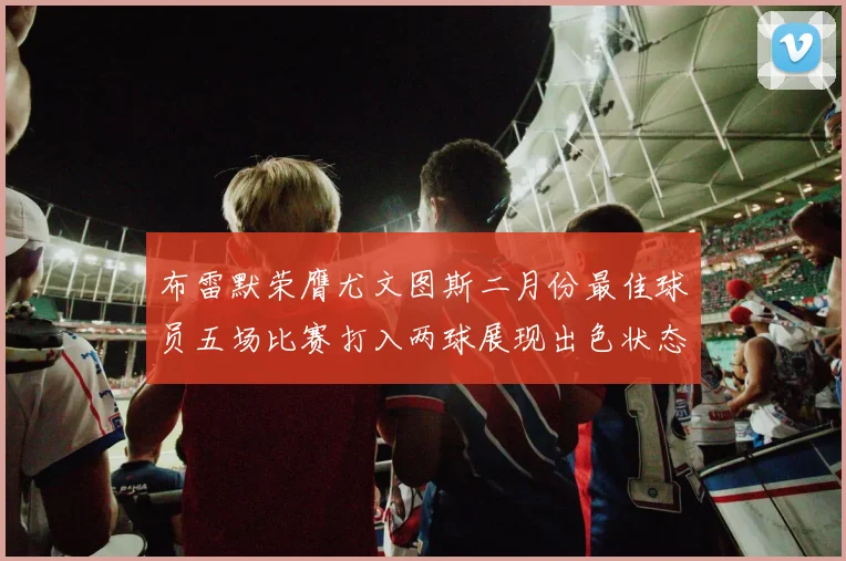 布雷默荣膺尤文图斯二月份最佳球员五场比赛打入两球展现出色状态