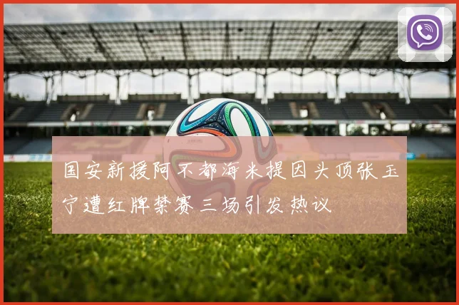 国安新援阿不都海米提因头顶张玉宁遭红牌禁赛三场引发热议