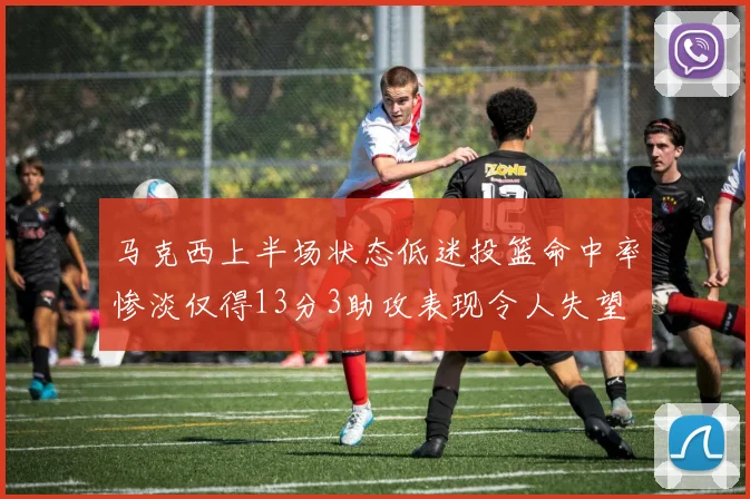 马克西上半场状态低迷投篮命中率惨淡仅得13分3助攻表现令人失望