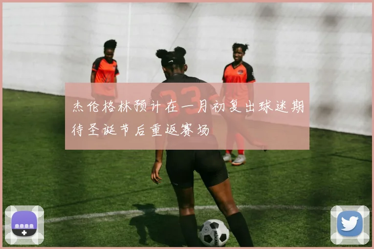 杰伦格林预计在一月初复出球迷期待圣诞节后重返赛场