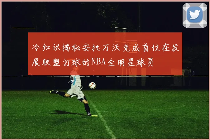 冷知识揭秘安托万沃克成首位在发展联盟打球的NBA全明星球员