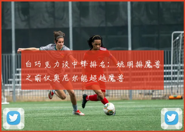 白巧克力谈中锋排名：姚明排魔兽之前仅奥尼尔能超越魔兽