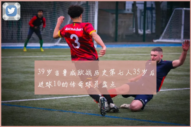 39岁吉鲁成欧战历史第七人35岁后进球10的传奇球员盘点