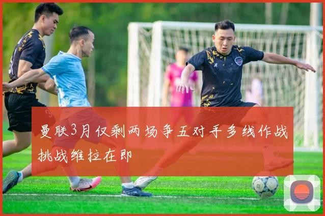 曼联3月仅剩两场争五对手多线作战挑战维拉在即
