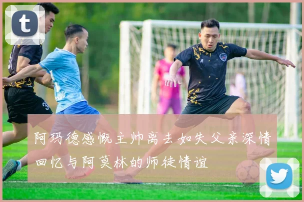 阿玛德感慨主帅离去如失父亲深情回忆与阿莫林的师徒情谊