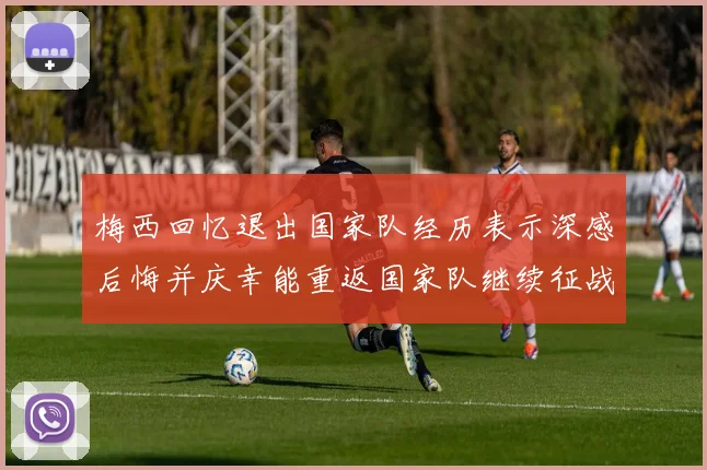 梅西回忆退出国家队经历表示深感后悔并庆幸能重返国家队继续征战