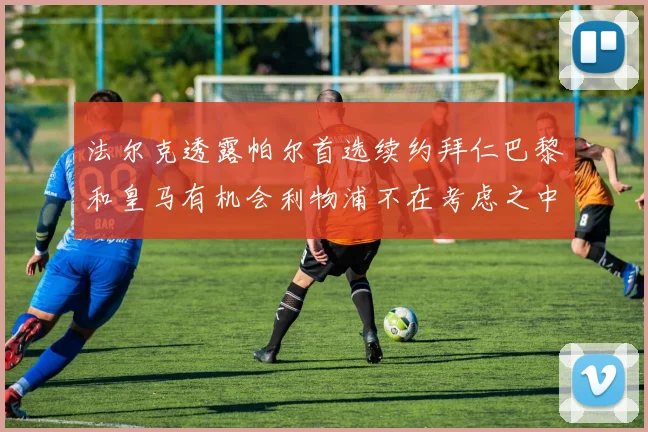 法尔克透露帕尔首选续约拜仁巴黎和皇马有机会利物浦不在考虑之中