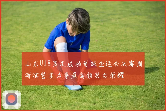 山东U18男足成功晋级全运会决赛周海滨誓言力争最高领奖台荣耀